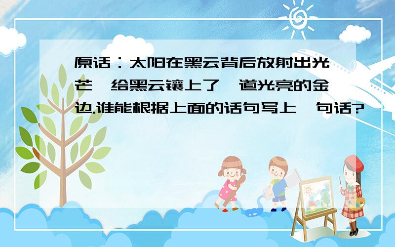 原话：太阳在黑云背后放射出光芒,给黑云镶上了一道光亮的金边.谁能根据上面的话句写上一句话?