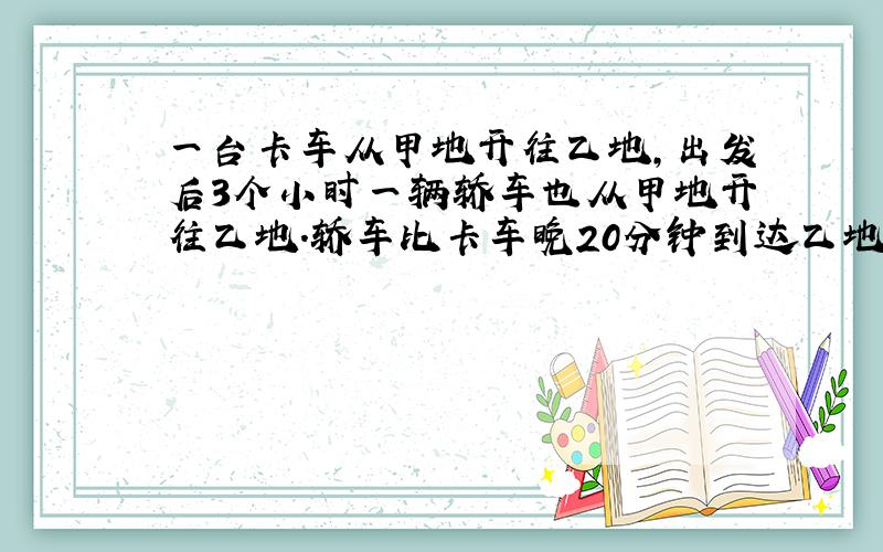 一台卡车从甲地开往乙地，出发后3个小时一辆轿车也从甲地开往乙地．轿车比卡车晚20分钟到达乙地．已知卡车速度是每小时20千