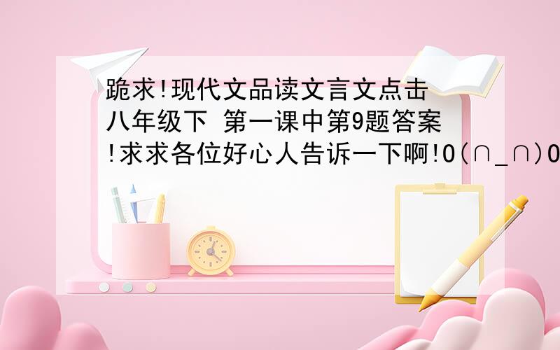 跪求!现代文品读文言文点击 八年级下 第一课中第9题答案!求求各位好心人告诉一下啊!O(∩_∩)O谢谢了!~~