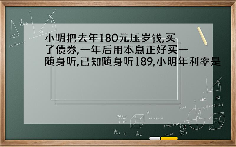 小明把去年180元压岁钱,买了债券,一年后用本息正好买一随身听,已知随身听189,小明年利率是