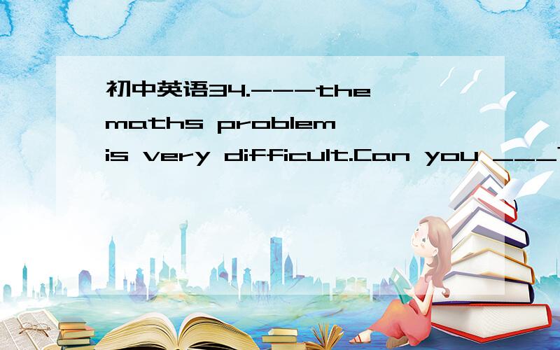 初中英语34.---the maths problem is very difficult.Can you ___?--