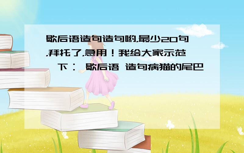 歇后语造句造句哟，最少20句，拜托了，急用！我给大家示范一下： 歇后语 造句病猫的尾巴——————翘不起来 我回到家里，