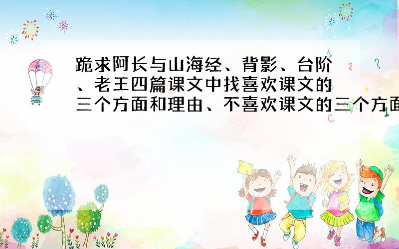 跪求阿长与山海经、背影、台阶、老王四篇课文中找喜欢课文的三个方面和理由、不喜欢课文的三个方面和理由和给这篇课文提问题,今