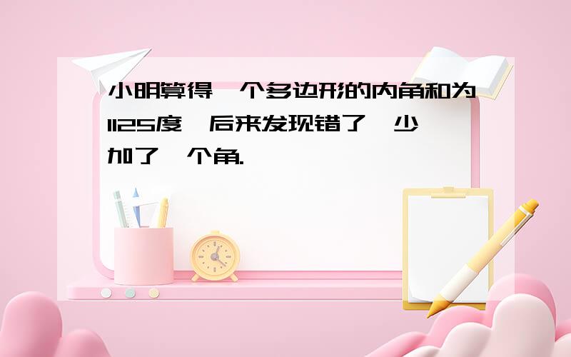 小明算得一个多边形的内角和为1125度,后来发现错了,少加了一个角.