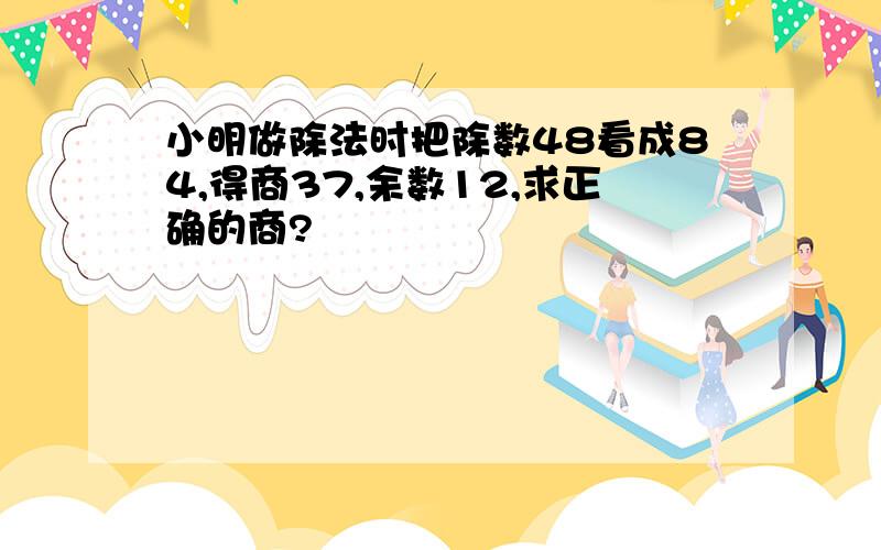 小明做除法时把除数48看成84,得商37,余数12,求正确的商?