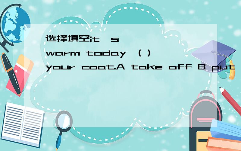 选择填空it's warm today,( )your coat.A take off B put on C