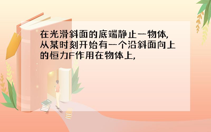 在光滑斜面的底端静止一物体,从某时刻开始有一个沿斜面向上的恒力F作用在物体上,