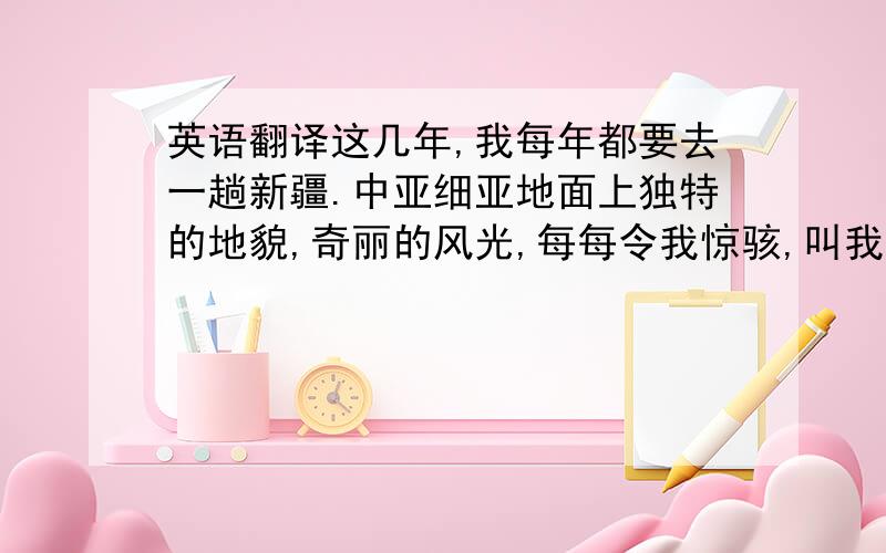 英语翻译这几年,我每年都要去一趟新疆.中亚细亚地面上独特的地貌,奇丽的风光,每每令我惊骇,叫我明白了“世间有大美”这句话