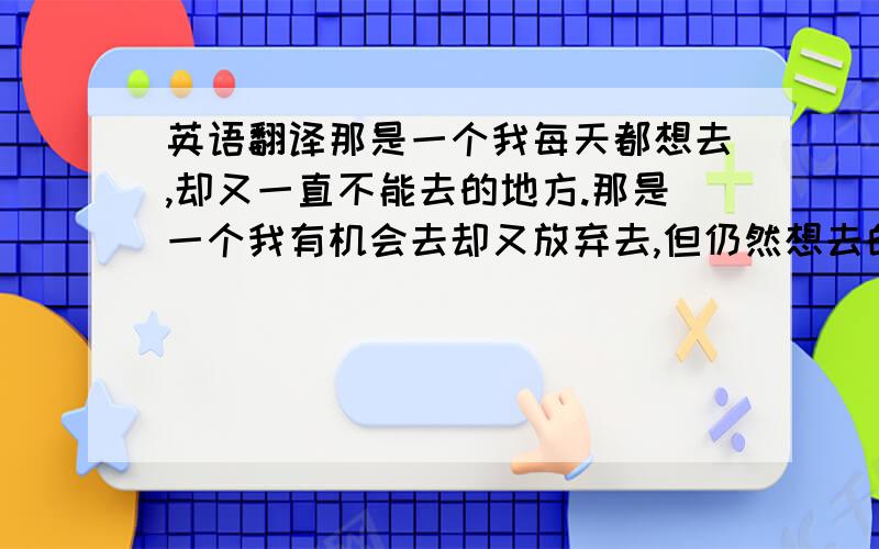 英语翻译那是一个我每天都想去,却又一直不能去的地方.那是一个我有机会去却又放弃去,但仍然想去的地方.那里有我每天都爱,却