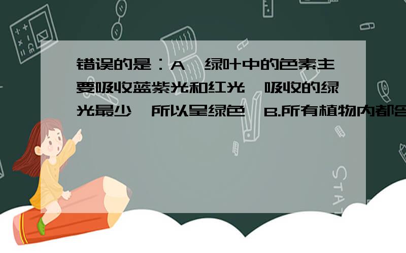 错误的是：A、绿叶中的色素主要吸收蓝紫光和红光,吸收的绿光最少,所以呈绿色,B.所有植物内都含有四种色素C.叶绿体中的色