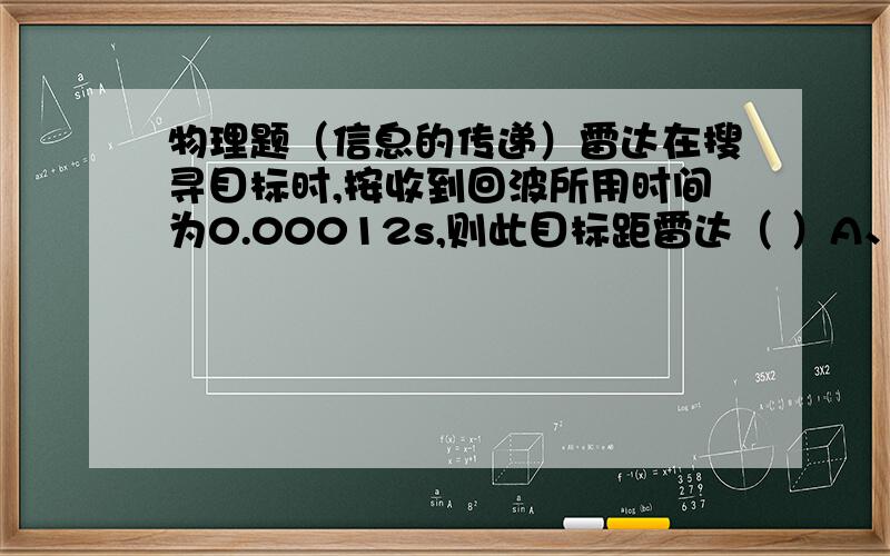 物理题（信息的传递）雷达在搜寻目标时,按收到回波所用时间为0.00012s,则此目标距雷达（ ）A、72kmB、7.2k