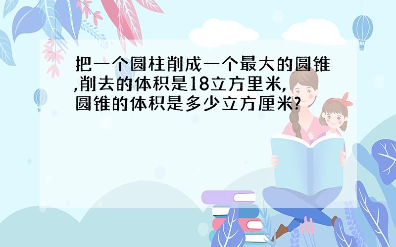 把一个圆柱削成一个最大的圆锥,削去的体积是18立方里米,圆锥的体积是多少立方厘米?