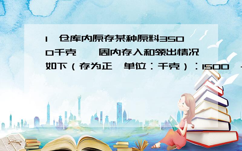 1、仓库内原存某种原料3500千克,一周内存入和领出情况如下（存为正,单位：千克）：1500,-300,-650,60.