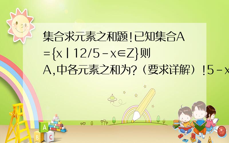 集合求元素之和题!已知集合A={x|12/5-x∈Z}则A,中各元素之和为?（要求详解）!5-x分之12。把12/5-x