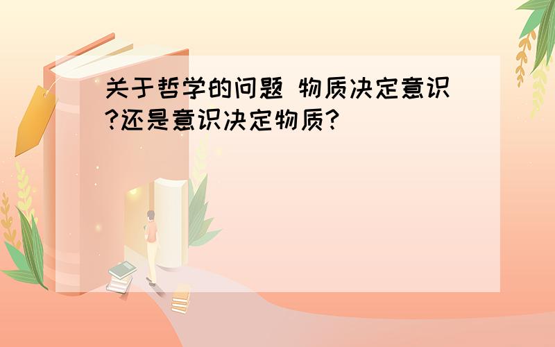 关于哲学的问题 物质决定意识?还是意识决定物质?