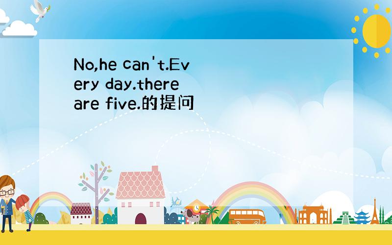 No,he can't.Every day.there are five.的提问