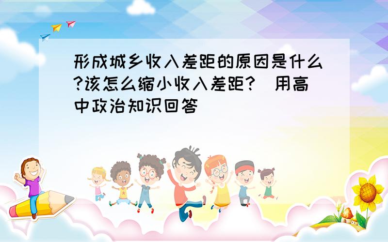 形成城乡收入差距的原因是什么?该怎么缩小收入差距?(用高中政治知识回答)