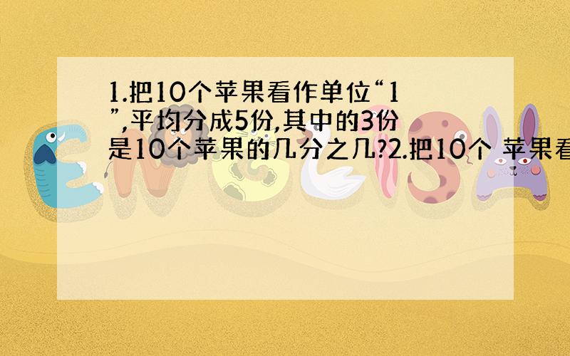 1.把10个苹果看作单位“1”,平均分成5份,其中的3份是10个苹果的几分之几?2.把10个 苹果看作单位“1”,