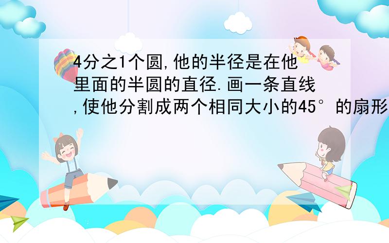 4分之1个圆,他的半径是在他里面的半圆的直径.画一条直线,使他分割成两个相同大小的45°的扇形.在这条直线上面,有一个像