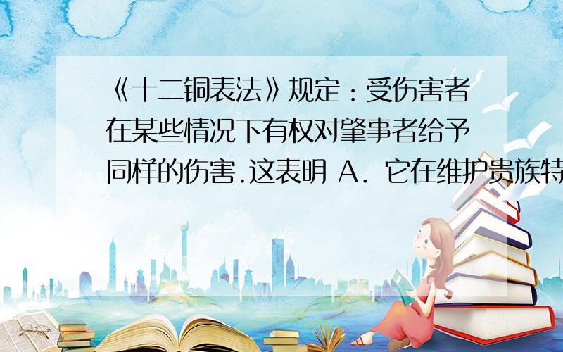 《十二铜表法》规定：受伤害者在某些情况下有权对肇事者给予同样的伤害.这表明 A．它在维护贵族特权 B．