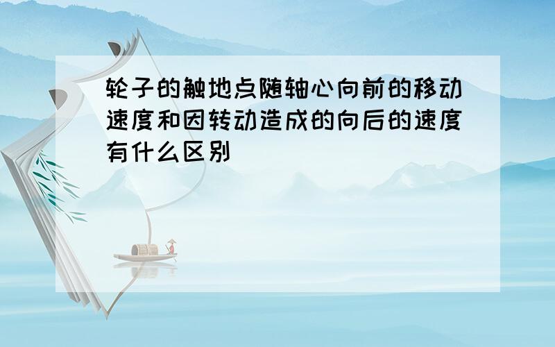 轮子的触地点随轴心向前的移动速度和因转动造成的向后的速度有什么区别