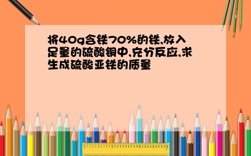 将40g含铁70%的铁,放入足量的硫酸铜中,充分反应,求生成硫酸亚铁的质量