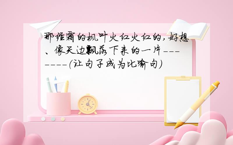 那经霜的枫叶火红火红的,好想、像天边飘落下来的一片-------（让句子成为比喻句）