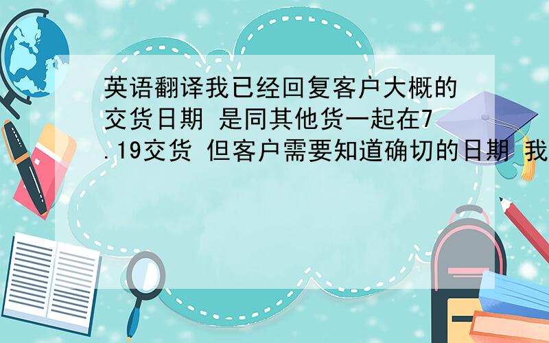 英语翻译我已经回复客户大概的交货日期 是同其他货一起在7.19交货 但客户需要知道确切的日期 我也需要得到采购的确认才能