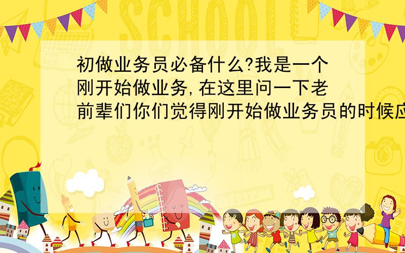 初做业务员必备什么?我是一个刚开始做业务,在这里问一下老前辈们你们觉得刚开始做业务员的时候应该怎么准备,准备些什么,以后