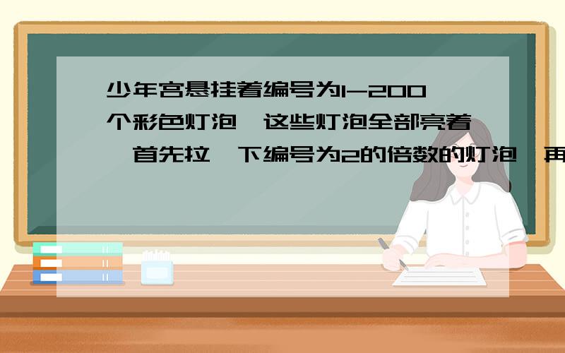 少年宫悬挂着编号为1-200个彩色灯泡,这些灯泡全部亮着,首先拉一下编号为2的倍数的灯泡,再拉一下编号为3的倍数的灯泡,