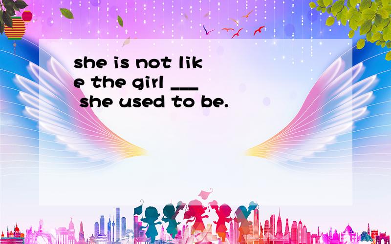 she is not like the girl ___ she used to be.