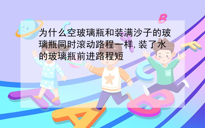 为什么空玻璃瓶和装满沙子的玻璃瓶同时滚动路程一样,装了水的玻璃瓶前进路程短