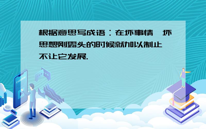 根据意思写成语：在坏事情、坏思想刚露头的时候就加以制止,不让它发展.