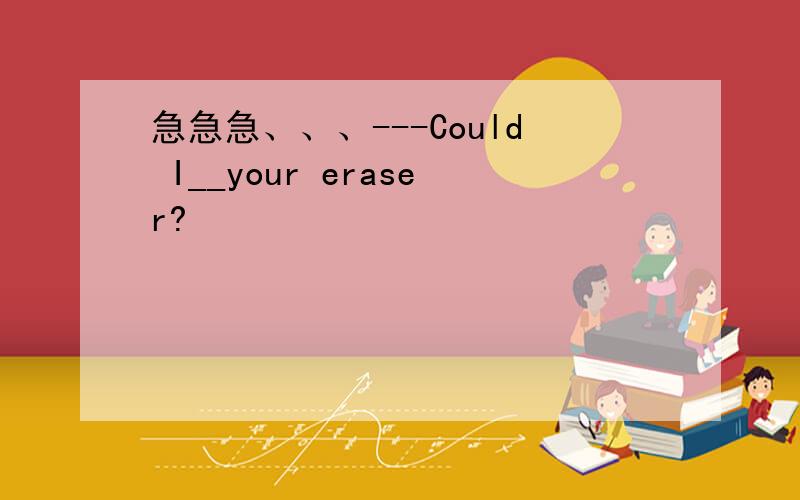 急急急、、、---Could I__your eraser?