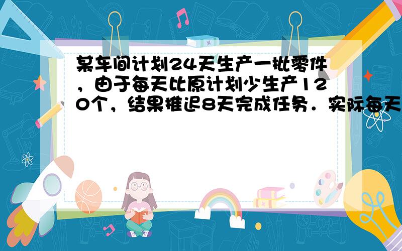 某车间计划24天生产一批零件，由于每天比原计划少生产120个，结果推迟8天完成任务．实际每天生产多少个零件？