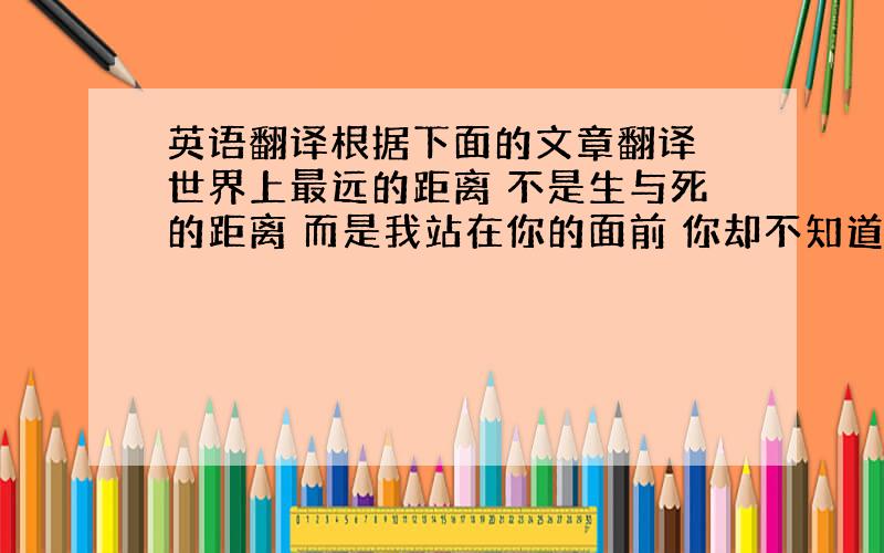 英语翻译根据下面的文章翻译 世界上最远的距离 不是生与死的距离 而是我站在你的面前 你却不知道我爱你 世界上最远的距离