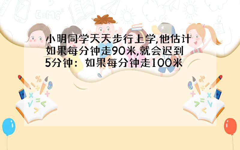 小明同学天天步行上学,他估计如果每分钟走90米,就会迟到5分钟：如果每分钟走100米