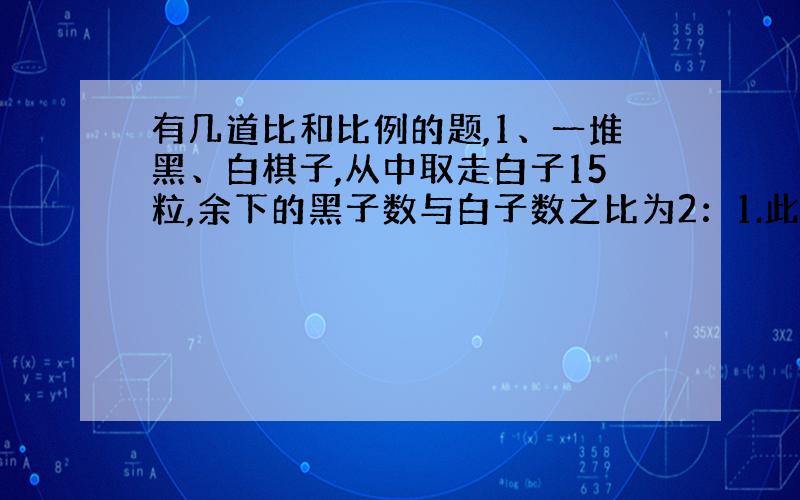 有几道比和比例的题,1、一堆黑、白棋子,从中取走白子15粒,余下的黑子数与白子数之比为2：1.此后,又取走黑子15粒,余