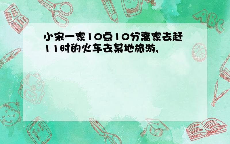 小宋一家10点10分离家去赶11时的火车去某地旅游,