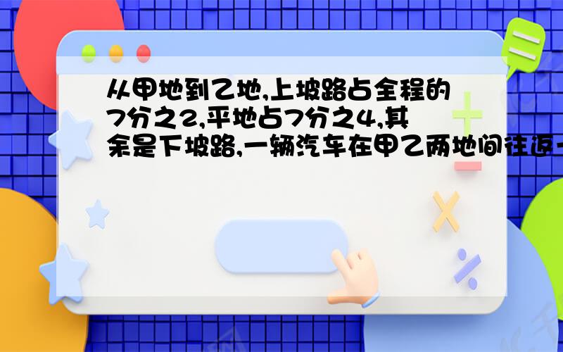 从甲地到乙地,上坡路占全程的7分之2,平地占7分之4,其余是下坡路,一辆汽车在甲乙两地间往返一次,共行