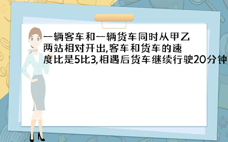 一辆客车和一辆货车同时从甲乙两站相对开出,客车和货车的速度比是5比3,相遇后货车继续行驶20分钟后到达终点站,两车开出后