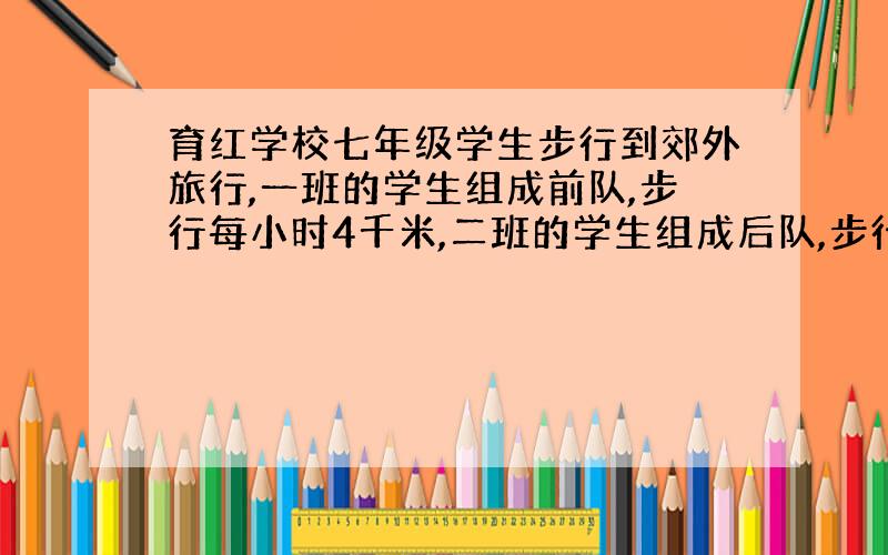 育红学校七年级学生步行到郊外旅行,一班的学生组成前队,步行每小时4千米,二班的学生组成后队,步行每小时6千米,前队出发一