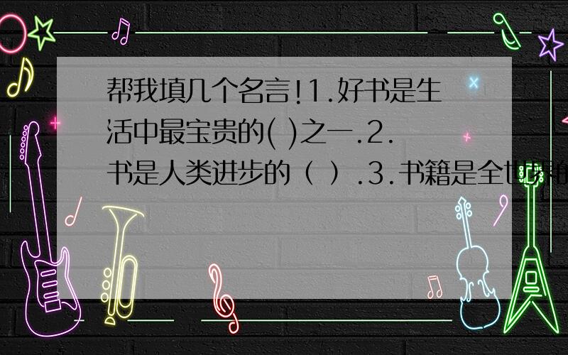 帮我填几个名言!1.好书是生活中最宝贵的( )之一.2.书是人类进步的（ ）.3.书籍是全世界的（ ）.4.一本书像一艘