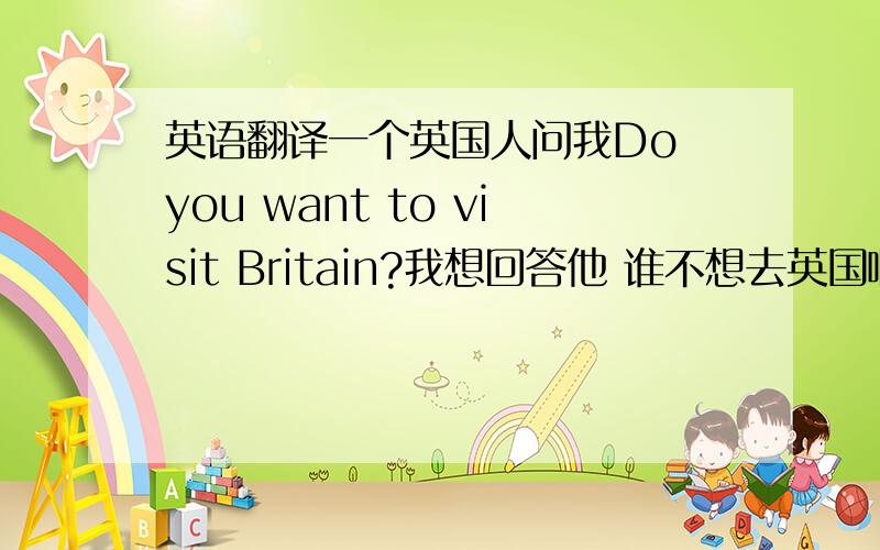 英语翻译一个英国人问我Do you want to visit Britain?我想回答他 谁不想去英国啊?意思是说我很