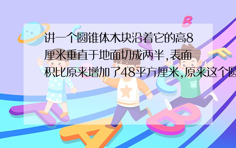 讲一个圆锥体木块沿着它的高8厘米垂直于地面切成两半,表面积比原来增加了48平方厘米,原来这个圆锥的面积