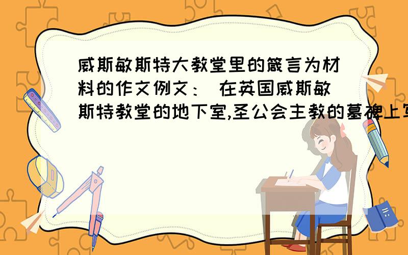 威斯敏斯特大教堂里的箴言为材料的作文例文： 在英国威斯敏斯特教堂的地下室,圣公会主教的墓碑上写着这样