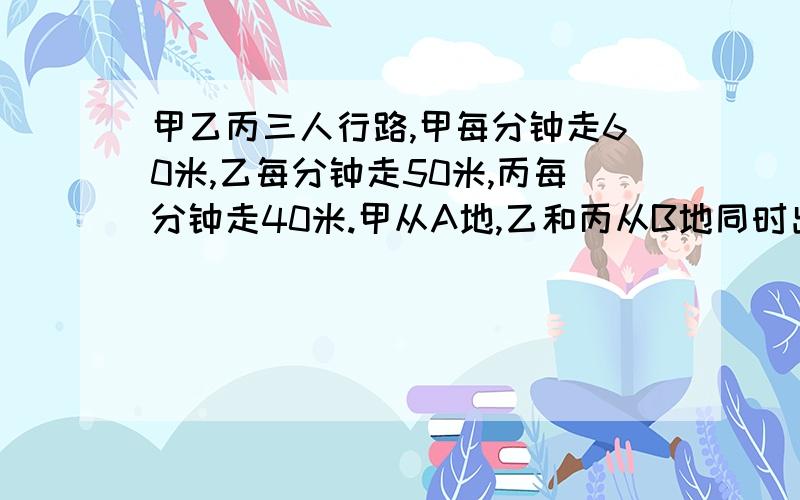 甲乙丙三人行路,甲每分钟走60米,乙每分钟走50米,丙每分钟走40米.甲从A地,乙和丙从B地同时出发相向...