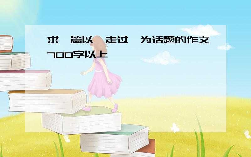 求一篇以《走过》为话题的作文700字以上