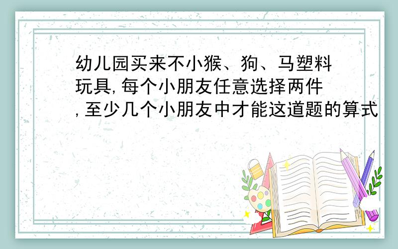 幼儿园买来不小猴、狗、马塑料玩具,每个小朋友任意选择两件,至少几个小朋友中才能这道题的算式