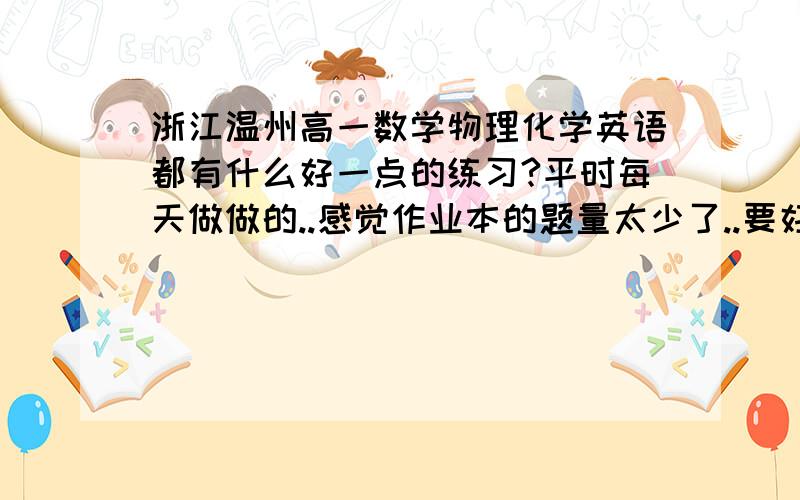 浙江温州高一数学物理化学英语都有什么好一点的练习?平时每天做做的..感觉作业本的题量太少了..要好的..题型多一点的.